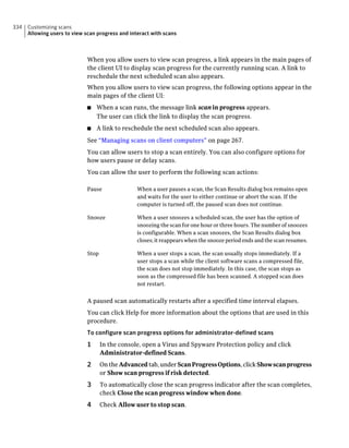 334   Customizing scans
      Allowing users to view scan progress and interact with scans



                              When you allow users to view scan progress, a link appears in the main pages of
                              the client UI to display scan progress for the currently running scan. A link to
                              reschedule the next scheduled scan also appears.
                              When you allow users to view scan progress, the following options appear in the
                              main pages of the client UI:
                              ■   When a scan runs, the message link scan in progress appears.
                                  The user can click the link to display the scan progress.
                              ■   A link to reschedule the next scheduled scan also appears.
                              See “Managing scans on client computers” on page 267.
                              You can allow users to stop a scan entirely. You can also configure options for
                              how users pause or delay scans.
                              You can allow the user to perform the following scan actions:

                              Pause               When a user pauses a scan, the Scan Results dialog box remains open
                                                  and waits for the user to either continue or abort the scan. If the
                                                  computer is turned off, the paused scan does not continue.

                              Snooze              When a user snoozes a scheduled scan, the user has the option of
                                                  snoozing the scan for one hour or three hours. The number of snoozes
                                                  is configurable. When a scan snoozes, the Scan Results dialog box
                                                  closes; it reappears when the snooze period ends and the scan resumes.

                              Stop                When a user stops a scan, the scan usually stops immediately. If a
                                                  user stops a scan while the client software scans a compressed file,
                                                  the scan does not stop immediately. In this case, the scan stops as
                                                  soon as the compressed file has been scanned. A stopped scan does
                                                  not restart.


                              A paused scan automatically restarts after a specified time interval elapses.
                              You can click Help for more information about the options that are used in this
                              procedure.
                              To configure scan progress options for administrator-defined scans
                              1      In the console, open a Virus and Spyware Protection policy and click
                                     Administrator-defined Scans.
                              2      On the Advanced tab, under Scan Progress Options, click Show scan progress
                                     or Show scan progress if risk detected.
                              3      To automatically close the scan progress indicator after the scan completes,
                                     check Close the scan progress window when done.
                              4      Check Allow user to stop scan.
 