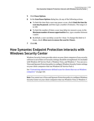 Customizing scans     335
                       How Symantec Endpoint Protection interacts with Windows Security Center



          5   Click Pause Options.
          6   In the Scan Pause Options dialog box, do any of the following actions:
              ■   To limit the time that a user may pause a scan, check Limit the time the
                  scan may be paused, and then type a number of minutes. The range is 3
                  to 180.
              ■   To limit the number of times a user may delay (or snooze) a scan, in the
                  Maximum number of snooze opportunities box, type a number between
                  1 and 8.
              ■   By default, a user can delay a scan for 1 hour. To change this limit to 3
                  hours, check Allow users to snooze the scan for 3 hours.

          7   Click OK.



How Symantec Endpoint Protection interacts with
Windows Security Center
          Windows Security Center provides alerts on your client computers if any security
          software is out of date or if security settings should be strengthened. It is included
          with Windows XP Service Pack 2, Windows Vista, and Windows 7. You can use a
          Virus and Spyware Protection policy to configure Windows Security Center settings
          on your client computers that run Windows XP Service Pack 2.
          See “Customizing administrator-defined scans for clients that run on Windows
          computers” on page 324.


          Note: You cannot use a Virus and Spyware Protection policy to configure Windows
          Security Center on your client computers that run Windows Vista or Windows 7.
 