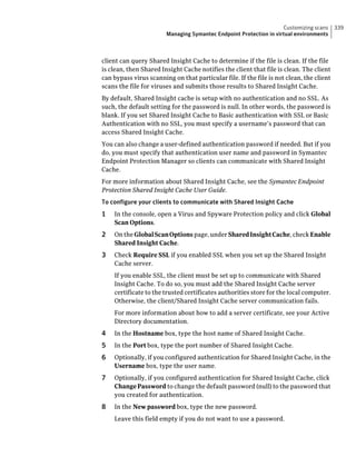 Customizing scans     339
                        Managing Symantec Endpoint Protection in virtual environments



client can query Shared Insight Cache to determine if the file is clean. If the file
is clean, then Shared Insight Cache notifies the client that file is clean. The client
can bypass virus scanning on that particular file. If the file is not clean, the client
scans the file for viruses and submits those results to Shared Insight Cache.
By default, Shared Insight cache is setup with no authentication and no SSL. As
such, the default setting for the password is null. In other words, the password is
blank. If you set Shared Insight Cache to Basic authentication with SSL or Basic
Authentication with no SSL, you must specify a username’s password that can
access Shared Insight Cache.
You can also change a user-defined authentication password if needed. But if you
do, you must specify that authentication user name and password in Symantec
Endpoint Protection Manager so clients can communicate with Shared Insight
Cache.
For more information about Shared Insight Cache, see the Symantec Endpoint
Protection Shared Insight Cache User Guide.
To configure your clients to communicate with Shared Insight Cache
1   In the console, open a Virus and Spyware Protection policy and click Global
    Scan Options.
2   On the Global Scan Options page, under Shared Insight Cache, check Enable
    Shared Insight Cache.
3   Check Require SSL if you enabled SSL when you set up the Shared Insight
    Cache server.
    If you enable SSL, the client must be set up to communicate with Shared
    Insight Cache. To do so, you must add the Shared Insight Cache server
    certificate to the trusted certificates authorities store for the local computer.
    Otherwise, the client/Shared Insight Cache server communication fails.
    For more information about how to add a server certificate, see your Active
    Directory documentation.
4   In the Hostname box, type the host name of Shared Insight Cache.
5   In the Port box, type the port number of Shared Insight Cache.
6   Optionally, if you configured authentication for Shared Insight Cache, in the
    Username box, type the user name.
7   Optionally, if you configured authentication for Shared Insight Cache, click
    Change Password to change the default password (null) to the password that
    you created for authentication.
8   In the New password box, type the new password.
    Leave this field empty if you do not want to use a password.
 