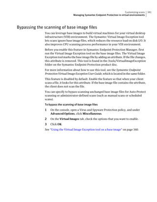 Customizing scans      341
                                       Managing Symantec Endpoint Protection in virtual environments




Bypassing the scanning of base image files
              You can leverage base images to build virtual machines for your virtual desktop
              infrastructure (VDI) environment. The Symantec Virtual Image Exception tool
              lets scans ignore base image files, which reduces the resource load on disk I/O. It
              also improves CPU scanning process performance in your VDI environment.
              Before you enable this feature in Symantec Endpoint Protection Manager, first
              run the Virtual Image Exception tool on the base image files. The Virtual Image
              Exception tool marks the base image file by adding an attribute. If the file changes,
              this attribute is removed. This tool is found in the /tools/VirtualImageException
              folder on the Symantec Endpoint Protection product disc.
              For more information about how to use this tool, see the Symantec Endpoint
              Protection Virtual Image Exception User Guide, which is located in the same folder.
              This feature is disabled by default. Enable the feature so that when your client
              scans a file, it looks for this attribute. If the base image file contains the attribute,
              the client does not scan the file.
              You can specify to bypass scanning unchanged base image files for Auto-Protect
              scanning or administrator-defined scans (such as manual scans or scheduled
              scans).
              To bypass the scanning of base image files
              1   On the console, open a Virus and Spyware Protection policy, and under
                  Advanced Options, click Miscellaneous.
              2   On the Virtual Images tab, check the options that you want to enable.
              3   Click OK.
              See “Using the Virtual Image Exception tool on a base image” on page 340.
 