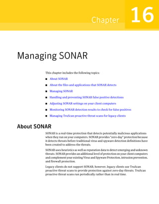 Chapter                        16
Managing SONAR
         This chapter includes the following topics:

         ■   About SONAR

         ■   About the files and applications that SONAR detects

         ■   Managing SONAR

         ■   Handling and preventing SONAR false positive detections

         ■   Adjusting SONAR settings on your client computers

         ■   Monitoring SONAR detection results to check for false positives

         ■   Managing TruScan proactive threat scans for legacy clients



About SONAR
         SONAR is a real-time protection that detects potentially malicious applications
         when they run on your computers. SONAR provides "zero-day" protection because
         it detects threats before traditional virus and spyware detection definitions have
         been created to address the threats.
         SONAR uses heuristics as well as reputation data to detect emerging and unknown
         threats. SONAR provides an additional level of protection on your client computers
         and complement your existing Virus and Spyware Protection, intrusion prevention,
         and firewall protection.
         Legacy clients do not support SONAR; however, legacy clients use TruScan
         proactive threat scans to provide protection against zero-day threats. TruScan
         proactive threat scans run periodically rather than in real time.
 