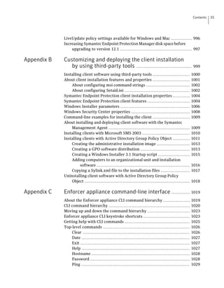 Contents   35




             LiveUpdate policy settings available for Windows and Mac ................ 996
             Increasing Symantec Endpoint Protection Manager disk space before
                 upgrading to version 12.1 ...................................................... 997

Appendix B   Customizing and deploying the client installation
                by using third-party tools .......................................... 999
             Installing client software using third-party tools ............................               1000
             About client installation features and properties ............................                1001
                 About configuring msi command strings .................................                   1002
                 About configuring Setaid.ini .................................................            1002
             Symantec Endpoint Protection client installation properties .............                     1004
             Symantec Endpoint Protection client features ................................                 1004
             Windows Installer parameters ....................................................             1006
             Windows Security Center properties ............................................               1008
             Command-line examples for installing the client ............................                  1009
             About installing and deploying client software with the Symantec
                 Management Agent .............................................................            1009
             Installing clients with Microsoft SMS 2003 ....................................               1010
             Installing clients with Active Directory Group Policy Object .............                    1011
                 Creating the administrative installation image .........................                  1013
                 Creating a GPO software distribution .....................................                1013
                 Creating a Windows Installer 3.1 Startup script ........................                  1015
                 Adding computers to an organizational unit and installation
                      software ......................................................................      1016
                 Copying a Sylink.xml file to the installation files ......................                1017
             Uninstalling client software with Active Directory Group Policy
                 Object ...............................................................................    1018

Appendix C   Enforcer appliance command-line interface .............. 1019
             About the Enforcer appliance CLI command hierarchy ....................                       1019
             CLI command hierarchy .............................................................           1020
             Moving up and down the command hierarchy ................................                     1023
             Enforcer appliance CLI keystroke shortcuts ...................................                1023
             Getting help with CLI commands .................................................              1025
             Top-level commands .................................................................          1026
                 Clear ................................................................................    1026
                 Date .................................................................................    1027
                 Exit ..................................................................................   1027
                 Help .................................................................................    1027
                 Hostname ..........................................................................       1028
                 Password ...........................................................................      1028
                 Ping .................................................................................    1029
 