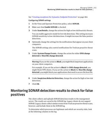 Managing SONAR       351
                                  Monitoring SONAR detection results to check for false positives



           See “Creating exceptions for Symantec Endpoint Protection” on page 464.
           Configuring SONAR settings
           1   In the Virus and Spyware Protection policy, select SONAR.
           2   Make sure that Enable SONAR is checked.
           3   Under Scan Details, change the actions for high or low risk heuristic threats.
               You can enable aggressive mode for low risk detections. This setting increases
               SONAR sensitivity to low risk detections. It might increase the false positive
               detections.
           4   Optionally change the settings for the notifications that appear on your client
               computers.
               The SONAR settings also control notifications for TruScan proactive threat
               scans.
           5   Under System Change Events, change the action for either DNS change
               detected or Host file change detected.


               Warning: If you set the action to Block, you might block important applications
               on your client computers.
               For example, if you set the action to Block for DNS change detected, you
               might block VPN clients. If you set the action to Block for Host file change
               detected, you might block your applications that need to access the host file.


           6   Under Suspicious Behavior Detection, change the action for high or low risk
               detections.
           7   Click OK.



Monitoring SONAR detection results to check for false
positives
           The client collects and uploads SONAR detection results to the management
           server. The results are saved in the SONAR log. Legacy clients do not support
           SONAR. Legacy clients collect similar events from TruScan proactive threat scans,
           however, and include them in the SONAR log.
           To determine which processes are legitimate and which are security risks, look
           at the following columns in the log:
 