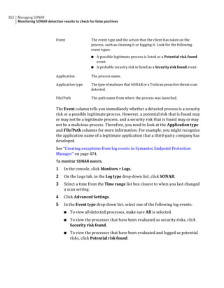 352   Managing SONAR
      Monitoring SONAR detection results to check for false positives




                              Event                 The event type and the action that the client has taken on the
                                                    process, such as cleaning it or logging it. Look for the following
                                                    event types:

                                                    ■ A possible legitimate process is listed as a Potential risk found
                                                      event.
                                                    ■ A probable security risk is listed as a Security risk found event.


                              Application           The process name.

                              Application type      The type of malware that SONAR or a TruScan proactive threat scan
                                                    detected.

                              File/Path             The path name from where the process was launched.


                              The Event column tells you immediately whether a detected process is a security
                              risk or a possible legitimate process. However, a potential risk that is found may
                              or may not be a legitimate process, and a security risk that is found may or may
                              not be a malicious process. Therefore, you need to look at the Application type
                              and File/Path columns for more information. For example, you might recognize
                              the application name of a legitimate application that a third-party company has
                              developed.
                              See “Creating exceptions from log events in Symantec Endpoint Protection
                              Manager” on page 474.
                              To monitor SONAR events
                              1    In the console, click Monitors > Logs.
                              2    On the Logs tab, in the Log type drop-down list, click SONAR.
                              3    Select a time from the Time range list box closest to when you last changed
                                   a scan setting.
                              4    Click Advanced Settings.
                              5    In the Event type drop-down list, select one of the following log events:
                                   ■   To view all detected processes, make sure All is selected.
                                   ■   To view the processes that have been evaluated as security risks, click
                                       Security risk found.
                                   ■   To view the processes that have been evaluated and logged as potential
                                       risks, click Potential risk found.
 