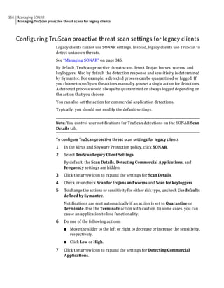 356   Managing SONAR
      Managing TruScan proactive threat scans for legacy clients




      Configuring TruScan proactive threat scan settings for legacy clients
                             Legacy clients cannot use SONAR settings. Instead, legacy clients use TruScan to
                             detect unknown threats.
                             See “Managing SONAR” on page 345.
                             By default, TruScan proactive threat scans detect Trojan horses, worms, and
                             keyloggers. Also by default the detection response and sensitivity is determined
                             by Symantec. For example, a detected process can be quarantined or logged. If
                             you choose to configure the actions manually, you set a single action for detections.
                             A detected process would always be quarantined or always logged depending on
                             the action that you choose.
                             You can also set the action for commercial application detections.
                             Typically, you should not modify the default settings.


                             Note: You control user notifications for TruScan detections on the SONAR Scan
                             Details tab.

                             To configure TruScan proactive threat scan settings for legacy clients
                             1    In the Virus and Spyware Protection policy, click SONAR.
                             2    Select TruScan Legacy Client Settings.
                                  By default, the Scan Details, Detecting Commercial Applications, and
                                  Frequency settings are hidden.
                             3    Click the arrow icon to expand the settings for Scan Details.
                             4    Check or uncheck Scan for trojans and worms and Scan for keyloggers.
                             5    To change the actions or sensitivity for either risk type, uncheck Use defaults
                                  defined by Symantec.
                                  Notifications are sent automatically if an action is set to Quarantine or
                                  Terminate. Use the Terminate action with caution. In some cases, you can
                                  cause an application to lose functionality.
                             6    Do one of the following actions:
                                  ■   Move the slider to the left or right to decrease or increase the sensitivity,
                                      respectively.
                                  ■   Click Low or High.

                             7    Click the arrow icon to expand the settings for Detecting Commercial
                                  Applications.
 