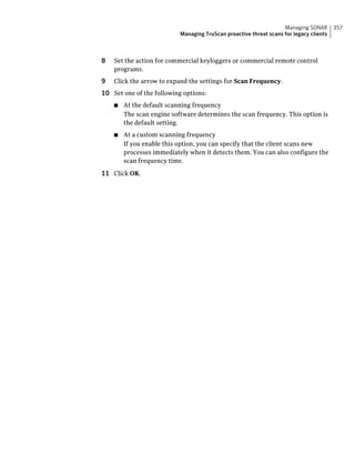 Managing SONAR       357
                           Managing TruScan proactive threat scans for legacy clients



8   Set the action for commercial keyloggers or commercial remote control
    programs.
9   Click the arrow to expand the settings for Scan Frequency.
10 Set one of the following options:
    ■   At the default scanning frequency
        The scan engine software determines the scan frequency. This option is
        the default setting.
    ■   At a custom scanning frequency
        If you enable this option, you can specify that the client scans new
        processes immediately when it detects them. You can also configure the
        scan frequency time.

11 Click OK.
 