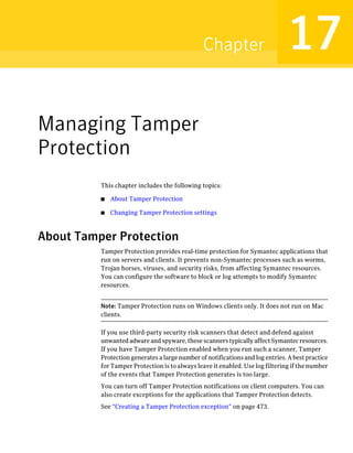 Chapter                        17
Managing Tamper
Protection
          This chapter includes the following topics:

          ■   About Tamper Protection

          ■   Changing Tamper Protection settings



About Tamper Protection
          Tamper Protection provides real-time protection for Symantec applications that
          run on servers and clients. It prevents non-Symantec processes such as worms,
          Trojan horses, viruses, and security risks, from affecting Symantec resources.
          You can configure the software to block or log attempts to modify Symantec
          resources.


          Note: Tamper Protection runs on Windows clients only. It does not run on Mac
          clients.

          If you use third-party security risk scanners that detect and defend against
          unwanted adware and spyware, these scanners typically affect Symantec resources.
          If you have Tamper Protection enabled when you run such a scanner, Tamper
          Protection generates a large number of notifications and log entries. A best practice
          for Tamper Protection is to always leave it enabled. Use log filtering if the number
          of the events that Tamper Protection generates is too large.
          You can turn off Tamper Protection notifications on client computers. You can
          also create exceptions for the applications that Tamper Protection detects.
          See “Creating a Tamper Protection exception” on page 473.
 