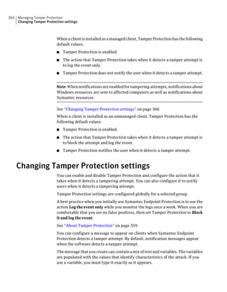 360   Managing Tamper Protection
      Changing Tamper Protection settings



                            When a client is installed as a managed client, Tamper Protection has the following
                            default values:
                            ■   Tamper Protection is enabled.
                            ■   The action that Tamper Protection takes when it detects a tamper attempt is
                                to log the event only.
                            ■   Tamper Protection does not notify the user when it detects a tamper attempt.


                            Note: When notifications are enabled for tampering attempts, notifications about
                            Windows resources are sent to affected computers as well as notifications about
                            Symantec resources.

                            See “Changing Tamper Protection settings” on page 360.
                            When a client is installed as an unmanaged client, Tamper Protection has the
                            following default values:
                            ■   Tamper Protection is enabled.
                            ■   The action that Tamper Protection takes when it detects a tamper attempt is
                                to block the attempt and log the event.
                            ■   Tamper Protection notifies the user when it detects a tamper attempt.



      Changing Tamper Protection settings
                            You can enable and disable Tamper Protection and configure the action that it
                            takes when it detects a tampering attempt. You can also configure it to notify
                            users when it detects a tampering attempt.
                            Tamper Protection settings are configured globally for a selected group.
                            A best practice when you initially use Symantec Endpoint Protection is to use the
                            action Log the event only while you monitor the logs once a week. When you are
                            comfortable that you see no false positives, then set Tamper Protection to Block
                            it and log the event.
                            See “About Tamper Protection” on page 359.
                            You can configure a message to appear on clients when Symantec Endpoint
                            Protection detects a tamper attempt. By default, notification messages appear
                            when the software detects a tamper attempt.
                            The message that you create can contain a mix of text and variables. The variables
                            are populated with the values that identify characteristics of the attack. If you
                            use a variable, you must type it exactly as it appears.
 