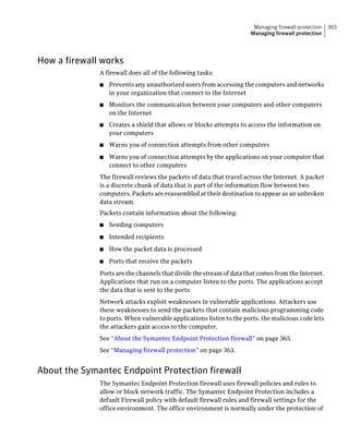 Managing firewall protection   365
                                                                     Managing firewall protection




How a firewall works
              A firewall does all of the following tasks:
              ■   Prevents any unauthorized users from accessing the computers and networks
                  in your organization that connect to the Internet
              ■   Monitors the communication between your computers and other computers
                  on the Internet
              ■   Creates a shield that allows or blocks attempts to access the information on
                  your computers
              ■   Warns you of connection attempts from other computers
              ■   Warns you of connection attempts by the applications on your computer that
                  connect to other computers
              The firewall reviews the packets of data that travel across the Internet. A packet
              is a discrete chunk of data that is part of the information flow between two
              computers. Packets are reassembled at their destination to appear as an unbroken
              data stream.
              Packets contain information about the following:
              ■   Sending computers
              ■   Intended recipients
              ■   How the packet data is processed
              ■   Ports that receive the packets
              Ports are the channels that divide the stream of data that comes from the Internet.
              Applications that run on a computer listen to the ports. The applications accept
              the data that is sent to the ports.
              Network attacks exploit weaknesses in vulnerable applications. Attackers use
              these weaknesses to send the packets that contain malicious programming code
              to ports. When vulnerable applications listen to the ports, the malicious code lets
              the attackers gain access to the computer.
              See “About the Symantec Endpoint Protection firewall” on page 365.
              See “Managing firewall protection” on page 363.


About the Symantec Endpoint Protection firewall
              The Symantec Endpoint Protection firewall uses firewall policies and rules to
              allow or block network traffic. The Symantec Endpoint Protection includes a
              default Firewall policy with default firewall rules and firewall settings for the
              office environment. The office environment is normally under the protection of
 