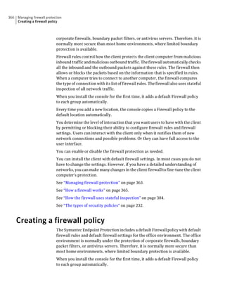366   Managing firewall protection
      Creating a firewall policy



                              corporate firewalls, boundary packet filters, or antivirus servers. Therefore, it is
                              normally more secure than most home environments, where limited boundary
                              protection is available.
                              Firewall rules control how the client protects the client computer from malicious
                              inbound traffic and malicious outbound traffic. The firewall automatically checks
                              all the inbound and the outbound packets against these rules. The firewall then
                              allows or blocks the packets based on the information that is specified in rules.
                              When a computer tries to connect to another computer, the firewall compares
                              the type of connection with its list of firewall rules. The firewall also uses stateful
                              inspection of all network traffic.
                              When you install the console for the first time, it adds a default Firewall policy
                              to each group automatically.
                              Every time you add a new location, the console copies a Firewall policy to the
                              default location automatically.
                              You determine the level of interaction that you want users to have with the client
                              by permitting or blocking their ability to configure firewall rules and firewall
                              settings. Users can interact with the client only when it notifies them of new
                              network connections and possible problems. Or they can have full access to the
                              user interface.
                              You can enable or disable the firewall protection as needed.
                              You can install the client with default firewall settings. In most cases you do not
                              have to change the settings. However, if you have a detailed understanding of
                              networks, you can make many changes in the client firewall to fine-tune the client
                              computer's protection.
                              See “Managing firewall protection” on page 363.
                              See “How a firewall works” on page 365.
                              See “How the firewall uses stateful inspection” on page 384.
                              See “The types of security policies” on page 232.



      Creating a firewall policy
                              The Symantec Endpoint Protection includes a default Firewall policy with default
                              firewall rules and default firewall settings for the office environment. The office
                              environment is normally under the protection of corporate firewalls, boundary
                              packet filters, or antivirus servers. Therefore, it is normally more secure than
                              most home environments, where limited boundary protection is available.
                              When you install the console for the first time, it adds a default Firewall policy
                              to each group automatically.
 
