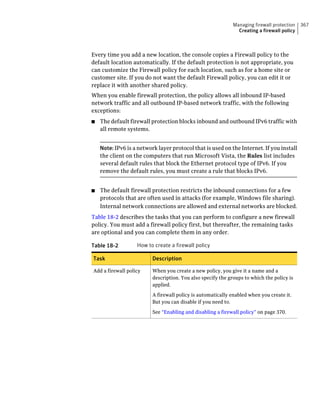 Managing firewall protection   367
                                                                Creating a firewall policy



Every time you add a new location, the console copies a Firewall policy to the
default location automatically. If the default protection is not appropriate, you
can customize the Firewall policy for each location, such as for a home site or
customer site. If you do not want the default Firewall policy, you can edit it or
replace it with another shared policy.
When you enable firewall protection, the policy allows all inbound IP-based
network traffic and all outbound IP-based network traffic, with the following
exceptions:
■   The default firewall protection blocks inbound and outbound IPv6 traffic with
    all remote systems.


    Note: IPv6 is a network layer protocol that is used on the Internet. If you install
    the client on the computers that run Microsoft Vista, the Rules list includes
    several default rules that block the Ethernet protocol type of IPv6. If you
    remove the default rules, you must create a rule that blocks IPv6.


■   The default firewall protection restricts the inbound connections for a few
    protocols that are often used in attacks (for example, Windows file sharing).
    Internal network connections are allowed and external networks are blocked.
Table 18-2 describes the tasks that you can perform to configure a new firewall
policy. You must add a firewall policy first, but thereafter, the remaining tasks
are optional and you can complete them in any order.

Table 18-2         How to create a firewall policy

Task                      Description

Add a firewall policy     When you create a new policy, you give it a name and a
                          description. You also specify the groups to which the policy is
                          applied.

                          A firewall policy is automatically enabled when you create it.
                          But you can disable if you need to.

                          See “Enabling and disabling a firewall policy” on page 370.
 