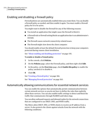 370   Managing firewall protection
      Creating a firewall policy




      Enabling and disabling a firewall policy
                              Firewall policies are automatically enabled when you create them. You can disable
                              a firewall policy as needed, and then enable it again. You must enable a firewall
                              policy for it to be active.
                              You might want to disable the firewall for any of the following reasons:
                              ■      You install an application that might cause the firewall to block it.
                              ■      A firewall rule or firewall setting blocks an application due to an administrator's
                                     mistake.
                              ■      The firewall causes network connectivity-related issues.
                              ■      The firewall might slow down the client computer.
                              You should enable at least the default firewall protection to keep your computers
                              protected during remote client installation.
                              See “About enabling and disabling protection” on page 195.
                              To enable or disable a firewall policy
                              1       In the console, click Policies.
                              2       On the Policies page, select the Firewall policy, and then right-click Edit.
                              3       In the policy, on the Overview page, check Enable this policy to enable the
                                      policy; uncheck it to disable it.
                              4       Click OK.
                              See “Creating a firewall policy” on page 366.
                              See “Managing firewall protection” on page 363.


      Automatically allowing communications for essential network services
                              You can enable the options that automatically permit communication between
                              certain network services so you do not have to define the rules that explicitly
                              allow those services. You can also enable traffic settings to detect and block the
                              traffic that communicates through NetBIOS and token rings.
                              You can allow outbound requests and inbound replies for the network connections
                              that are configured to use DHCP, DNS, and WINS traffic.
                              The filters allow DHCP, DNS, or WINS clients to receive an IP address from a
                              server. It also protects the clients against attacks from the network with the
                              following conditions:
 