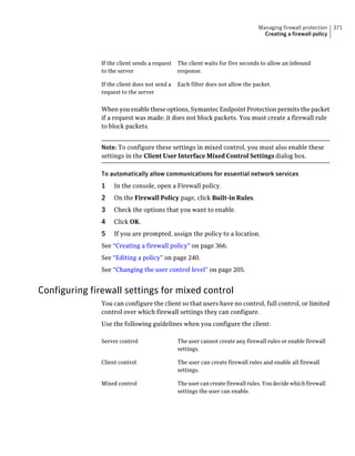 Managing firewall protection   371
                                                                                  Creating a firewall policy




               If the client sends a request   The client waits for five seconds to allow an inbound
               to the server                   response.

               If the client does not send a   Each filter does not allow the packet.
               request to the server


               When you enable these options, Symantec Endpoint Protection permits the packet
               if a request was made; it does not block packets. You must create a firewall rule
               to block packets.


               Note: To configure these settings in mixed control, you must also enable these
               settings in the Client User Interface Mixed Control Settings dialog box.

               To automatically allow communications for essential network services
               1    In the console, open a Firewall policy.
               2    On the Firewall Policy page, click Built-in Rules.
               3    Check the options that you want to enable.
               4    Click OK.
               5    If you are prompted, assign the policy to a location.
               See “Creating a firewall policy” on page 366.
               See “Editing a policy” on page 240.
               See “Changing the user control level” on page 205.


Configuring firewall settings for mixed control
               You can configure the client so that users have no control, full control, or limited
               control over which firewall settings they can configure.
               Use the following guidelines when you configure the client:

               Server control                  The user cannot create any firewall rules or enable firewall
                                               settings.

               Client control                  The user can create firewall rules and enable all firewall
                                               settings.

               Mixed control                   The user can create firewall rules. You decide which firewall
                                               settings the user can enable.
 