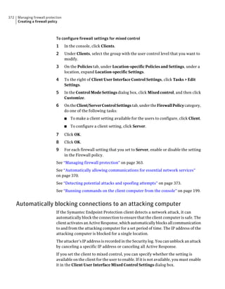 372   Managing firewall protection
      Creating a firewall policy



                              To configure firewall settings for mixed control
                              1      In the console, click Clients.
                              2      Under Clients, select the group with the user control level that you want to
                                     modify.
                              3      On the Policies tab, under Location-specific Policies and Settings, under a
                                     location, expand Location-specific Settings.
                              4      To the right of Client User Interface Control Settings, click Tasks > Edit
                                     Settings.
                              5      In the Control Mode Settings dialog box, click Mixed control, and then click
                                     Customize.
                              6      On the Client/Server Control Settings tab, under the Firewall Policy category,
                                     do one of the following tasks:
                                     ■   To make a client setting available for the users to configure, click Client.
                                     ■   To configure a client setting, click Server.

                              7      Click OK.
                              8      Click OK.
                              9      For each firewall setting that you set to Server, enable or disable the setting
                                     in the Firewall policy.
                              See “Managing firewall protection” on page 363.
                              See “Automatically allowing communications for essential network services”
                              on page 370.
                              See “Detecting potential attacks and spoofing attempts” on page 373.
                              See “Running commands on the client computer from the console” on page 199.


      Automatically blocking connections to an attacking computer
                              If the Symantec Endpoint Protection client detects a network attack, it can
                              automatically block the connection to ensure that the client computer is safe. The
                              client activates an Active Response, which automatically blocks all communication
                              to and from the attacking computer for a set period of time. The IP address of the
                              attacking computer is blocked for a single location.
                              The attacker’s IP address is recorded in the Security log. You can unblock an attack
                              by canceling a specific IP address or canceling all Active Response.
                              If you set the client to mixed control, you can specify whether the setting is
                              available on the client for the user to enable. If it is not available, you must enable
                              it in the Client User Interface Mixed Control Settings dialog box.
 