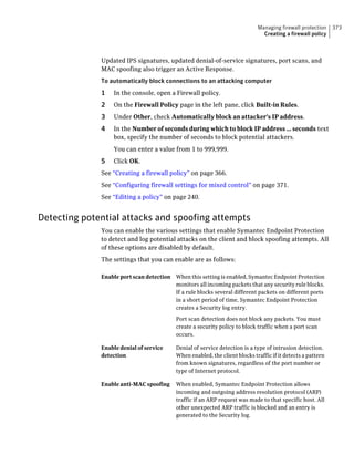 Managing firewall protection    373
                                                                               Creating a firewall policy



              Updated IPS signatures, updated denial-of-service signatures, port scans, and
              MAC spoofing also trigger an Active Response.
              To automatically block connections to an attacking computer
              1   In the console, open a Firewall policy.
              2   On the Firewall Policy page in the left pane, click Built-in Rules.
              3   Under Other, check Automatically block an attacker's IP address.
              4   In the Number of seconds during which to block IP address ... seconds text
                  box, specify the number of seconds to block potential attackers.
                  You can enter a value from 1 to 999,999.
              5   Click OK.
              See “Creating a firewall policy” on page 366.
              See “Configuring firewall settings for mixed control” on page 371.
              See “Editing a policy” on page 240.


Detecting potential attacks and spoofing attempts
              You can enable the various settings that enable Symantec Endpoint Protection
              to detect and log potential attacks on the client and block spoofing attempts. All
              of these options are disabled by default.
              The settings that you can enable are as follows:

              Enable port scan detection When this setting is enabled, Symantec Endpoint Protection
                                         monitors all incoming packets that any security rule blocks.
                                         If a rule blocks several different packets on different ports
                                         in a short period of time, Symantec Endpoint Protection
                                         creates a Security log entry.

                                           Port scan detection does not block any packets. You must
                                           create a security policy to block traffic when a port scan
                                           occurs.

              Enable denial of service     Denial of service detection is a type of intrusion detection.
              detection                    When enabled, the client blocks traffic if it detects a pattern
                                           from known signatures, regardless of the port number or
                                           type of Internet protocol.

              Enable anti-MAC spoofing     When enabled, Symantec Endpoint Protection allows
                                           incoming and outgoing address resolution protocol (ARP)
                                           traffic if an ARP request was made to that specific host. All
                                           other unexpected ARP traffic is blocked and an entry is
                                           generated to the Security log.
 