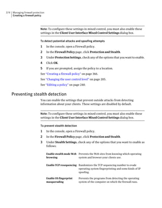 374   Managing firewall protection
      Creating a firewall policy




                              Note: To configure these settings in mixed control, you must also enable these
                              settings in the Client User Interface Mixed Control Settings dialog box.

                              To detect potential attacks and spoofing attempts
                              1      In the console, open a Firewall policy.
                              2      In the Firewall Policy page, click Protection and Stealth.
                              3      Under Protection Settings, check any of the options that you want to enable.
                              4      Click OK.
                              5      If you are prompted, assign the policy to a location.
                              See “Creating a firewall policy” on page 366.
                              See “Changing the user control level” on page 205.
                              See “Editing a policy” on page 240.


      Preventing stealth detection
                              You can enable the settings that prevent outside attacks from detecting
                              information about your clients. These settings are disabled by default.


                              Note: To configure these settings in mixed control, you must also enable these
                              settings in the Client User Interface Mixed Control Settings dialog box.

                              To prevent stealth detection
                              1      In the console, open a Firewall policy.
                              2      In the Firewall Policy page, click Protection and Stealth.
                              3      Under Stealth Settings, check any of the options that you want to enable as
                                     follows:

                                     Enable stealth mode Web Prevents the Web sites from knowing which operating
                                     browsing                system and browser your clients use.


                                     Enable TCP resequencing Randomizes the TCP sequencing number to evade
                                                             operating system fingerprinting and some kinds of IP
                                                             spoofing.

                                     Enable OS fingerprint     Prevents the programs from detecting the operating
                                     masquerading              system of the computer on which the firewall runs.
 