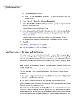 376   Managing firewall protection
      Creating a firewall policy



                                      ■   Create a new firewall policy.
                                      ■   In the Firewall Policies list, double-click on the firewall policy that you
                                          want to modify.

                              4       Under Firewall Policy, click Windows Integration.
                              5       In the Disable Windows Firewall drop-down list, specify when you want the
                                      Windows firewall disabled.
                                      The default setting is Disable Once Only.
                              6       In the Windows Firewall Disabled Message drop-down list, specify whether
                                      you want to disable the Windows message on startup to indicate that the
                                      firewall is disabled.
                                      The default setting is Disable, which means the user does not receive a
                                      message upon a computer startup that the Windows firewall is disabled.
                              7       Click OK.
                              See “Creating a firewall policy” on page 366.
                              See “The types of security policies” on page 232.


      Configuring peer-to-peer authentication
                              You can use peer-to-peer authentication to allow a remote client computer (peer)
                              to connect to another client computer (authenticator) within the same corporate
                              network. The authenticator temporarily blocks inbound TCP and UDP traffic from
                              the remote computer until the remote computer passes the Host Integrity check.


                              Note: You must have Symantec Network Access Control is installed and licensed
                              to view this option.

                              The Host Integrity check verifies the following characteristics of the remote
                              computer:
                              ■      The remote computer has both Symantec Endpoint Protection and Symantec
                                     Network Access Control installed.
                              ■      The remote computer meets the Host Integrity policy requirements.
                              If the remote computer passes the Host Integrity check, the authenticator allows
                              the remote computer to connect to it.
                              If the remote computer fails the Host Integrity check, the authenticator continues
                              to block the remote computer. You can specify how long the remote computer is
                              blocked before it can try to connect to the authenticator again. You can also specify
                              certain remote computers to always be allowed, even if they will not pass the Host
 