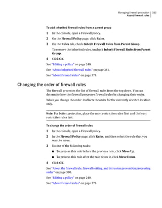 Managing firewall protection   383
                                                                               About firewall rules



               To add inherited firewall rules from a parent group
               1   In the console, open a Firewall policy.
               2   On the Firewall Policy page, click Rules.
               3   On the Rules tab, check Inherit Firewall Rules from Parent Group.
                   To remove the inherited rules, uncheck Inherit Firewall Rules from Parent
                   Group.
               4   Click OK.
               See “Editing a policy” on page 240.
               See “About inherited firewall rules” on page 381.
               See “About firewall rules” on page 378.


Changing the order of firewall rules
               The firewall processes the list of firewall rules from the top down. You can
               determine how the firewall processes firewall rules by changing their order.
               When you change the order, it affects the order for the currently selected location
               only.


               Note: For better protection, place the most restrictive rules first and the least
               restrictive rules last.

               To change the order of firewall rules
               1   In the console, open a Firewall policy.
               2   In the Firewall Policy page, click Rules, and then select the rule that you
                   want to move.
               3   Do one of the following tasks:
                   ■   To process this rule before the previous rule, click Move Up.
                   ■   To process this rule after the rule below it, click Move Down.

               4   Click OK.
               See “About the firewall rule, firewall setting, and intrusion prevention processing
               order” on page 380.
               See “Editing a policy” on page 240.
               See “About firewall rules” on page 378.
 