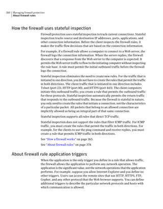 384   Managing firewall protection
      About firewall rules




      How the firewall uses stateful inspection
                              Firewall protection uses stateful inspection to track current connections. Stateful
                              inspection tracks source and destination IP addresses, ports, applications, and
                              other connection information. Before the client inspects the firewall rules, it
                              makes the traffic flow decisions that are based on the connection information.
                              For example, if a firewall rule allows a computer to connect to a Web server, the
                              firewall logs the connection information. When the server replies, the firewall
                              discovers that a response from the Web server to the computer is expected. It
                              permits the Web server traffic to flow to the initiating computer without inspecting
                              the rule base. A rule must permit the initial outbound traffic before the firewall
                              logs the connection.
                              Stateful inspection eliminates the need to create new rules. For the traffic that is
                              initiated in one direction, you do not have to create the rules that permit the traffic
                              in both directions. The client traffic that is initiated in one direction includes
                              Telnet (port 23), HTTP (port 80), and HTTPS (port 443). The client computers
                              initiate this outbound traffic; you create a rule that permits the outbound traffic
                              for these protocols. Stateful inspection automatically permits the return traffic
                              that responds to the outbound traffic. Because the firewall is stateful in nature,
                              you only need to create the rules that initiate a connection, not the characteristics
                              of a particular packet. All packets that belong to an allowed connection are
                              implicitly allowed as being an integral part of that same connection.
                              Stateful inspection supports all rules that direct TCP traffic.
                              Stateful inspection does not support the rules that filter ICMP traffic. For ICMP
                              traffic, you must create the rules that permit the traffic in both directions. For
                              example, for the clients to use the ping command and receive replies, you must
                              create a rule that permits ICMP traffic in both directions.
                              See “How a firewall works” on page 365.
                              See “About firewall rules” on page 378.


      About firewall rule application triggers
                              When the application is the only trigger you define in a rule that allows traffic,
                              the firewall allows the application to perform any network operation. The
                              application is the significant value, not the network operations that the application
                              performs. For example, suppose you allow Internet Explorer and you define no
                              other triggers. Users can access the remote sites that use HTTP, HTTPS, FTP,
                              Gopher, and any other protocol that the Web browser supports. You can define
                              additional triggers to describe the particular network protocols and hosts with
                              which communication is allowed.
 