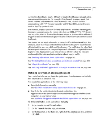 Managing firewall protection   385
                                                                 About firewall rules



Application-based rules may be difficult to troubleshoot because an application
may use multiple protocols. For example, if the firewall processes a rule that
allows Internet Explorer before a rule that blocks FTP, the user can still
communicate with FTP. The user can enter an FTP-based URL in the browser,
such as ftp://ftp.symantec.com.
For example, suppose you allow Internet Explorer and define no other triggers.
Computer users can access the remote sites that use HTTP, HTTPS, FTP, Gopher,
and any other protocol that the Web browser supports. You can define additional
triggers to describe the network protocols and hosts with which communication
is allowed.
You should not use application rules to control traffic at the network level. For
example, a rule that blocks or limits the use of Internet Explorer would have no
effect should the user use a different Web browser. The traffic that the other Web
browser generates would be compared against all other rules except the Internet
Explorer rule. Application-based rules are more effective when the rules are
configured to block the applications that send and receive traffic.
See “Defining information about applications” on page 385.
See “Notifying the users that access to an application is blocked” on page 388.
See “About firewall rules” on page 378.
See “Blocking networked applications that might be under attack” on page 386.


Defining information about applications
You can define information about the applications that clients run and include
this information in a firewall rule.
You can define applications in the following ways:
■   Type the information manually.
    See “To define information about applications manually” on page 385.
■   Search for the application in the learned applications list.
    Applications in the learned applications list are the applications that client
    computers in your network run.
    See “To search for applications from the learned applications list” on page 386.
To define information about applications manually
1    In the console, open a Firewall policy.
2    On the Firewall Policies page, click Rules.
3    On the Rules tab, in the Rules list, right-click the Application field, and then
     click Edit.
 