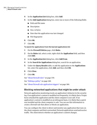 386   Managing firewall protection
      About firewall rules



                              4      In the Application List dialog box, click Add.
                              5      In the Add Application dialog box, enter one or more of the following fields:
                                     ■   Path and file name
                                     ■   Description
                                     ■   Size, in bytes
                                     ■   Date that the application was last changed
                                     ■   File fingerprint

                              6      Click OK.
                              7      Click OK.
                              To search for applications from the learned applications list
                              1      On the Firewall Policies page, click Rules.
                              2      On the Rules tab, select a rule, right-click the Application field, and then
                                     click Edit.
                              3      In the Application List dialog box, click Add From.
                              4      In the Search for Applications dialog box, search for an application.
                              5      Under the Query Results table, to add the application to the Applications
                                     list, select the application, click Add, and then click OK.
                              6      Click Close.
                              7      Click OK.
                              See “About firewall rules” on page 378.
                              See “Editing a policy” on page 240.
                              See “About firewall rule application triggers” on page 384.


                              Blocking networked applications that might be under attack
                              Network application monitoring tracks an application's behavior in the security
                              log. If an application's content is modified too frequently, it is likely that a Trojan
                              horse attacked the application and the client computer is not safe. If an
                              application's content is modified on an infrequent basis, it is likely that a patch
                              was installed and the client computer is safe. You can use this information to
                              create a firewall rule that allows or blocks an application.
                              You can configure the client to detect and monitor any application that runs on
                              the client computer and that is networked. Network applications send and receive
                              traffic. The client detects whether an application's content changes.
 