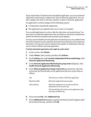 Managing firewall protection   387
                                                                   About firewall rules



If you suspect that a Trojan horse has attacked an application, you can use network
application monitoring to configure the client to block the application. You can
also configure the client to ask users whether to allow or block the application.
An application's content changes for the following reasons:
■   A Trojan horse attacked the application.
■   The application was updated with a new version or an update.
You can add applications to a list so that the client does not monitor them. You
may want to exclude the applications that you think are safe from a Trojan horse
attack, but that have frequent and automatic patch updates.
You may want to disable network application monitoring if you are confident that
the client computers receive adequate protection from antivirus and antispyware
protection. You may also want to minimize the number of notifications that ask
users to allow or block a network application.
To block networked applications that might be under attack
1    In the console, click Clients.
2    Under Clients, select a group, and then click Policies.
3    On the Policies tab, under Location-independent Policies and Settings, click
     Network Application Monitoring.
4    In the Network Application Monitoring for group name dialog box, click
     Enable Network Application Monitoring.
5    In the When an application change is detected drop-down list, select the
     action that the firewall takes on the application that runs on the client as
     follows:

     Ask                         Asks the user to allow or block the application.

     Block the traffic           Blocks the application from running.

     Allow and Log               Allows the application to run and records the
                                 information in the security log.

                                 The firewall takes this action on the applications that
                                 have been modified only.


6    If you selected Ask, click Additional Text.
7    In the Additional Text dialog box, type the text that you want to appear under
     the standard message, and then click OK.
 