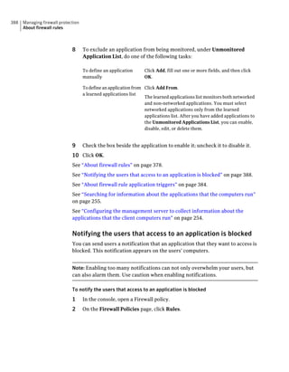 388   Managing firewall protection
      About firewall rules



                              8      To exclude an application from being monitored, under Unmonitored
                                     Application List, do one of the following tasks:

                                     To define an application      Click Add, fill out one or more fields, and then click
                                     manually                      OK.

                                     To define an application from Click Add From.
                                     a learned applications list
                                                                   The learned applications list monitors both networked
                                                                   and non-networked applications. You must select
                                                                   networked applications only from the learned
                                                                   applications list. After you have added applications to
                                                                   the Unmonitored Applications List, you can enable,
                                                                   disable, edit, or delete them.


                              9      Check the box beside the application to enable it; uncheck it to disable it.
                              10 Click OK.
                              See “About firewall rules” on page 378.
                              See “Notifying the users that access to an application is blocked” on page 388.
                              See “About firewall rule application triggers” on page 384.
                              See “Searching for information about the applications that the computers run”
                              on page 255.
                              See “Configuring the management server to collect information about the
                              applications that the client computers run” on page 254.


                              Notifying the users that access to an application is blocked
                              You can send users a notification that an application that they want to access is
                              blocked. This notification appears on the users' computers.


                              Note: Enabling too many notifications can not only overwhelm your users, but
                              can also alarm them. Use caution when enabling notifications.

                              To notify the users that access to an application is blocked
                              1      In the console, open a Firewall policy.
                              2      On the Firewall Policies page, click Rules.
 