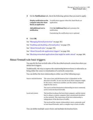 Managing firewall protection   389
                                                                                     About firewall rules



               3   On the Notifications tab, check the following options that you want to apply:

                   Display notification on the   A notification appears when the client blocks an
                   computer when the client      application.
                   blocks an application

                   Add additional text to        Click Set Additional Text and customize the
                   notification                  notification.

                                                 Customizing the notification text is optional.


               4   Click OK.
               See “Managing firewall protection” on page 363.
               See “Enabling and disabling a firewall policy” on page 370.
               See “About firewall rules” on page 378.
               See “About firewall rule application triggers” on page 384.
               See “Blocking networked applications that might be under attack” on page 386.


About firewall rule host triggers
               You specify the host on both sides of the described network connection when you
               define host triggers.
               Traditionally, the way to express the relationship between hosts is referred to as
               being either the source or destination of a network connection.
               You can define the host relationship in either one of the following ways:

               Source and destination   The source host and destination host is dependent on the
                                        direction of traffic. In one case the local client computer might
                                        be the source, whereas in another case the remote computer
                                        might be the source.

                                        The source and the destination relationship are more commonly
                                        used in network-based firewalls.

               Local and remote         The local host is always the local client computer, and the remote
                                        host is always a remote computer that is positioned elsewhere
                                        on the network. This expression of the host relationship is
                                        independent of the direction of traffic.

                                        The local and the remote relationship is more commonly used
                                        in host-based firewalls, and is a simpler way to look at traffic.


               You can define multiple source hosts and multiple destination hosts.
 