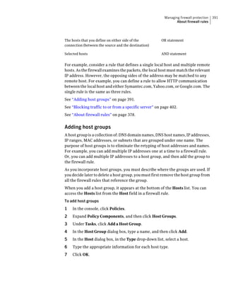 Managing firewall protection   391
                                                                About firewall rules




The hosts that you define on either side of the        OR statement
connection (between the source and the destination)

Selected hosts                                         AND statement


For example, consider a rule that defines a single local host and multiple remote
hosts. As the firewall examines the packets, the local host must match the relevant
IP address. However, the opposing sides of the address may be matched to any
remote host. For example, you can define a rule to allow HTTP communication
between the local host and either Symantec.com, Yahoo.com, or Google.com. The
single rule is the same as three rules.
See “Adding host groups” on page 391.
See “Blocking traffic to or from a specific server” on page 402.
See “About firewall rules” on page 378.


Adding host groups
A host group is a collection of: DNS domain names, DNS host names, IP addresses,
IP ranges, MAC addresses, or subnets that are grouped under one name. The
purpose of host groups is to eliminate the retyping of host addresses and names.
For example, you can add multiple IP addresses one at a time to a firewall rule.
Or, you can add multiple IP addresses to a host group, and then add the group to
the firewall rule.
As you incorporate host groups, you must describe where the groups are used. If
you decide later to delete a host group, you must first remove the host group from
all the firewall rules that reference the group.
When you add a host group, it appears at the bottom of the Hosts list. You can
access the Hosts list from the Host field in a firewall rule.
To add host groups
1   In the console, click Policies.
2   Expand Policy Components, and then click Host Groups.
3   Under Tasks, click Add a Host Group.
4   In the Host Group dialog box, type a name, and then click Add.
5   In the Host dialog box, in the Type drop-down list, select a host.
6   Type the appropriate information for each host type.
7   Click OK.
 