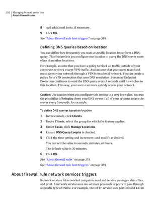392   Managing firewall protection
      About firewall rules



                              8      Add additional hosts, if necessary.
                              9      Click OK.
                              See “About firewall rule host triggers” on page 389.


                              Defining DNS queries based on location
                              You can define how frequently you want a specific location to perform a DNS
                              query. This feature lets you configure one location to query the DNS server more
                              often than other locations.
                              For example, assume that you have a policy to block all traffic outside of your
                              corporate network except VPN traffic. And assume that your users travel and
                              must access your network through a VPN from a hotel network. You can create a
                              policy for a VPN connection that uses DNS resolution. Symantec Endpoint
                              Protection continues to send the DNS query every 5 seconds until it switches to
                              this location. This way, your users can more quickly access your network.


                              Caution: Use caution when you configure this setting to a very low value. You run
                              the possibility of bringing down your DNS server if all of your systems access the
                              server every 5 seconds, for example.

                              To define DNS queries based on location
                              1      In the console, click Clients.
                              2      Under Clients, select the group for which the feature applies.
                              3      Under Tasks, click Manage Locations.
                              4      Ensure DNS Query Loop in is checked.
                              5      Click the time setting and increments and modify as desired.
                                     You can set the value in seconds, minutes, or hours.
                                     The default value is 30 minutes.
                              6      Click OK.
                              See “About firewall rules” on page 378.
                              See “About firewall rule host triggers” on page 389.


      About firewall rule network services triggers
                              Network services let networked computers send and receive messages, share files,
                              and print. A network service uses one or more protocols or ports to pass through
                              a specific type of traffic. For example, the HTTP service uses ports 80 and 443 in
 