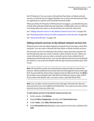 Managing firewall protection   393
                                                                 About firewall rules



the TCP protocol. You can create a firewall rule that allows or blocks network
services. A network service trigger identifies one or more network protocols that
are significant in relation to the described network traffic.
When you define TCP-based or UDP-based service triggers, you identify the ports
on both sides of the described network connection. Traditionally, ports are referred
to as being either the source or the destination of a network connection.
See “Adding network services to the default network services list” on page 393.
See “Permitting clients to browse for files and printers in the network” on page 404.
See “About firewall rules” on page 378.


Adding network services to the default network services list
Network services let networked computers send and receive messages, share files,
and print. You can create a firewall rule that allows or blocks network services.
The network services list eliminates the need to retype protocols and ports for
the firewall rules that you create to block or allow network services. When you
create a firewall rule, you can select a network service from a default list of
commonly used network services. You can also add network services to the default
list. However, you need to be familiar with the type of protocol and the ports that
it uses.


Note: IPv4 and IPv6 are the two network layer protocols that are used on the
Internet. The firewall blocks the attacks that travel through IPv4, but not through
IPv6. If you install the client on the computers that run Microsoft Vista, the Rules
list includes several default rules that block the Ethernet protocol type of IPv6.
If you remove the default rules, you must create a rule that blocks IPv6.


Note: You can add a custom network service through a firewall rule. However,
that network service is not added to the default list. You cannot access the custom
network service from any other rule.

To add network services to the default network services list
1   In the console, click Policies.
2   Expand Policy Components, and then click Network Services.
3   Under Tasks, click Add a Network Service.
4   In the Network Service dialog box, type a name for the service, and then click
    Add.
 