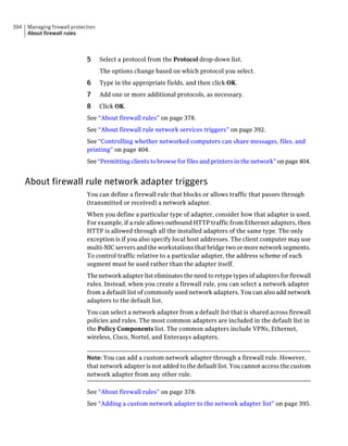 394   Managing firewall protection
      About firewall rules



                              5      Select a protocol from the Protocol drop-down list.
                                     The options change based on which protocol you select.
                              6      Type in the appropriate fields, and then click OK.
                              7      Add one or more additional protocols, as necessary.
                              8      Click OK.
                              See “About firewall rules” on page 378.
                              See “About firewall rule network services triggers” on page 392.
                              See “Controlling whether networked computers can share messages, files, and
                              printing” on page 404.
                              See “Permitting clients to browse for files and printers in the network” on page 404.


      About firewall rule network adapter triggers
                              You can define a firewall rule that blocks or allows traffic that passes through
                              (transmitted or received) a network adapter.
                              When you define a particular type of adapter, consider how that adapter is used.
                              For example, if a rule allows outbound HTTP traffic from Ethernet adapters, then
                              HTTP is allowed through all the installed adapters of the same type. The only
                              exception is if you also specify local host addresses. The client computer may use
                              multi-NIC servers and the workstations that bridge two or more network segments.
                              To control traffic relative to a particular adapter, the address scheme of each
                              segment must be used rather than the adapter itself.
                              The network adapter list eliminates the need to retype types of adapters for firewall
                              rules. Instead, when you create a firewall rule, you can
