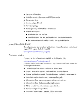 ■   Hardware information
                   ■   Available memory, disk space, and NIC information
                   ■   Operating system
                   ■   Version and patch level
                   ■   Network topology
                   ■   Router, gateway, and IP address information
                   ■   Problem description:
                       ■   Error messages and log files
                       ■   Troubleshooting that was performed before contacting Symantec
                       ■   Recent software configuration changes and network changes

Licensing and registration
                   If your Symantec product requires registration or a license key, access our technical
                   support Web page at the following URL:
                   www.symantec.com/business/support/

Customer service
                   Customer service information is available at the following URL:
                   www.symantec.com/business/support/
                   Customer Service is available to assist with non-technical questions, such as the
                   following types of issues:
                   ■   Questions regarding product licensing or serialization
                   ■   Product registration updates, such as address or name changes
                   ■   General product information (features, language availability, local dealers)
                   ■   Latest information about product updates and upgrades
                   ■   Information about upgrade assurance and support contracts
                   ■   Information about the Symantec Buying Programs
                   ■   Advice about Symantec's technical support options
                   ■   Nontechnical presales questions
                   ■   Issues that are related to CD-ROMs, DVDs, or manuals
 