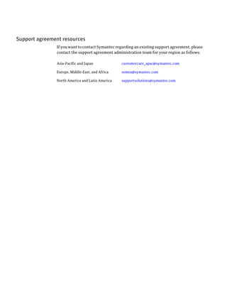 Support agreement resources
               If you want to contact Symantec regarding an existing support agreement, please
               contact the support agreement administration team for your region as follows:

               Asia-Pacific and Japan             customercare_apac@symantec.com

               Europe, Middle-East, and Africa    semea@symantec.com

               North America and Latin America    supportsolutions@symantec.com
 