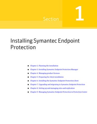 Section                               1
Installing Symantec Endpoint
Protection

      ■   Chapter 2. Planning the installation

      ■   Chapter 3. Installing Symantec Endpoint Protection Manager

      ■   Chapter 4. Managing product licenses

      ■   Chapter 5. Preparing for client installation

      ■   Chapter 6. Installing the Symantec Endpoint Protection client

      ■   Chapter 7. Upgrading and migrating to Symantec Endpoint Protection

      ■   Chapter 8. Setting up and managing sites and replication

      ■   Chapter 9. Managing Symantec Endpoint Protection in Protection Center
 