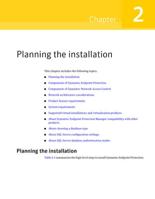 Chapter                            2
Planning the installation
           This chapter includes the following topics:

           ■   Planning the installation

           ■   Components of Symantec Endpoint Protection

           ■   Components of Symantec Network Access Control

           ■   Network architecture considerations

           ■   Product license requirements

           ■   System requirements

           ■   Supported virtual installations and virtualization products

           ■   About Symantec Endpoint Protection Manager compatibility with other
               products

           ■   About choosing a database type

           ■   About SQL Server configuration settings

           ■   About SQL Server database authentication modes



Planning the installation
           Table 2-1 summarizes the high-level steps to install Symantec Endpoint Protection.
 