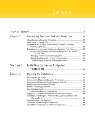 Contents


Technical Support ............................................................................................... 4
Chapter 1                 Introducing Symantec Endpoint Protection .................. 37
                          About Symantec Endpoint Protection ..............................................             37
                          What's new in version 12.1 ............................................................       38
                          About the types of threat protection that Symantec Endpoint
                              Protection provides ................................................................      45
                          Protecting your network with Symantec Endpoint Protection ...............                     50
                              Getting up and running on Symantec Endpoint Protection for
                                   the first time ...................................................................   51
                              Managing protection on client computers ...................................               57
                              Maintaining the security of your environment .............................                60
                              Troubleshooting Symantec Endpoint Protection ..........................                   61


Section 1                 Installing Symantec Endpoint
                             Protection ................................................................... 63
Chapter 2                 Planning the installation ................................................... 65
                          Planning the installation ...............................................................     65
                          Components of Symantec Endpoint Protection ..................................                 68
                          Components of Symantec Network Access Control .............................                   70
                          Network architecture considerations ...............................................           73
                          Product license requirements .........................................................        74
                          System requirements ....................................................................      76
                              Internationalization requirements ............................................            80
                          Supported virtual installations and virtualization products .................                 81
                          About Symantec Endpoint Protection Manager compatibility with
                              other products .......................................................................    82
                          About choosing a database type ......................................................         83
                          About SQL Server configuration settings ..........................................            84
                          About SQL Server database authentication modes ..............................                 88
 