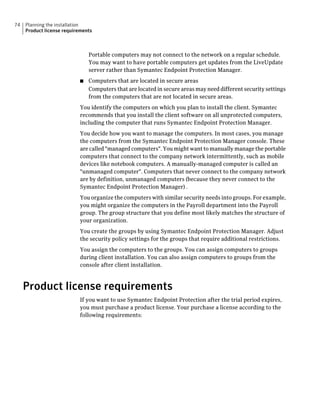 74   Planning the installation
     Product license requirements



                               Portable computers may not connect to the network on a regular schedule.
                               You may want to have portable computers get updates from the LiveUpdate
                               server rather than Symantec Endpoint Protection Manager.
                           ■   Computers that are located in secure areas
                               Computers that are located in secure areas may need different security settings
                               from the computers that are not located in secure areas.
                           You identify the computers on which you plan to install the client. Symantec
                           recommends that you install the client software on all unprotected computers,
                           including the computer that runs Symantec Endpoint Protection Manager.
                           You decide how you want to manage the computers. In most cases, you manage
                           the computers from the Symantec Endpoint Protection Manager console. These
                           are called "managed computers". You might want to manually manage the portable
                           computers that connect to the company network intermittently, such as mobile
                           devices like notebook computers. A manually-managed computer is called an
                           "unmanaged computer". Computers that never connect to the company network
                           are by definition, unmanaged computers (because they never connect to the
                           Symantec Endpoint Protection Manager) .
                           You organize the computers with similar security needs into groups. For example,
                           you might organize the computers in the Payroll department into the Payroll
                           group. The group structure that you define most likely matches the structure of
                           your organization.
                           You create the groups by using Symantec Endpoint Protection Manager. Adjust
                           the security policy settings for the groups that require additional restrictions.
                           You assign the computers to the groups. You can assign computers to groups
                           during client installation. You can also assign computers to groups from the
                           console after client installation.



     Product license requirements
                           If you want to use Symantec Endpoint Protection after the trial period expires,
                           you must purchase a product license. Your purchase a license according to the
                           following requirements:
 