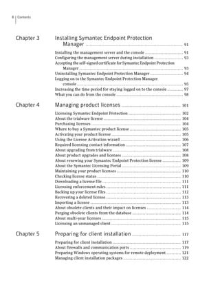 8   Contents




    Chapter 3   Installing Symantec Endpoint Protection
                   Manager ..........................................................................           91

                Installing the management server and the console .............................                  91
                Configuring the management server during installation ......................                    93
                Accepting the self-signed certificate for Symantec Endpoint Protection
                    Manager ...............................................................................     93
                Uninstalling Symantec Endpoint Protection Manager .........................                     94
                Logging on to the Symantec Endpoint Protection Manager
                    console .................................................................................   95
                Increasing the time period for staying logged on to the console ............                    97
                What you can do from the console ...................................................            98

    Chapter 4   Managing product licenses ............................................. 101
                Licensing Symantec Endpoint Protection ........................................             102
                About the trialware license ...........................................................     104
                Purchasing licenses ....................................................................    104
                Where to buy a Symantec product license .......................................             105
                Activating your product license .....................................................       105
                Using the License Activation wizard ..............................................          106
                Required licensing contact information ..........................................           107
                About upgrading from trialware ....................................................         108
                About product upgrades and licenses .............................................           108
                About renewing your Symantec Endpoint Protection license ..............                     109
                About the Symantec Licensing Portal .............................................           109
                Maintaining your product licenses .................................................         110
                Checking license status ................................................................    110
                Downloading a license file ............................................................     111
                Licensing enforcement rules .........................................................       111
                Backing up your license files .........................................................     112
                Recovering a deleted license .........................................................      113
                Importing a license .....................................................................   113
                About obsolete clients and their impact on licenses ..........................              114
                Purging obsolete clients from the database .....................................            114
                About multi-year licenses ............................................................      115
                Licensing an unmanaged client .....................................................         115

    Chapter 5   Preparing for client installation ..................................... 117
                Preparing for client installation ....................................................      117
                About firewalls and communication ports .......................................             119
                Preparing Windows operating systems for remote deployment ...........                       121
                Managing client installation packages ............................................          122
 
