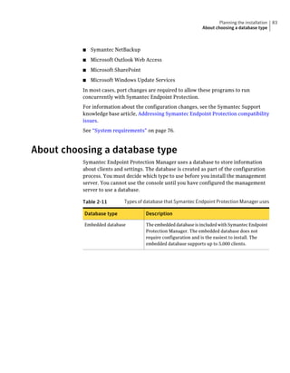 Planning the installation   83
                                                               About choosing a database type



          ■   Symantec NetBackup
          ■   Microsoft Outlook Web Access
          ■   Microsoft SharePoint
          ■   Microsoft Windows Update Services
          In most cases, port changes are required to allow these programs to run
          concurrently with Symantec Endpoint Protection.
          For information about the configuration changes, see the Symantec Support
          knowledge base article, Addressing Symantec Endpoint Protection compatibility
          issues.
          See “System requirements” on page 76.



About choosing a database type
          Symantec Endpoint Protection Manager uses a database to store information
          about clients and settings. The database is created as part of the configuration
          process. You must decide which type to use before you install the management
          server. You cannot use the console until you have configured the management
          server to use a database.

          Table 2-11        Types of database that Symantec Endpoint Protection Manager uses

          Database type              Description

          Embedded database          The embedded database is included with Symantec Endpoint
                                     Protection Manager. The embedded database does not
                                     require configuration and is the easiest to install. The
                                     embedded database supports up to 5,000 clients.
 