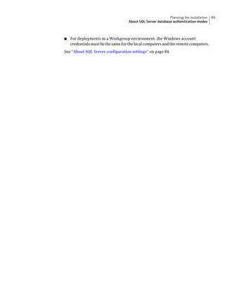 Planning the installation   89
                                    About SQL Server database authentication modes



■   For deployments in a Workgroup environment, the Windows account
    credentials must be the same for the local computers and the remote computers.
See “About SQL Server configuration settings” on page 84.
 