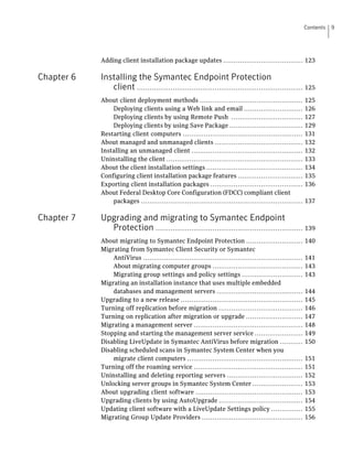 Contents   9




            Adding client installation package updates ...................................... 123

Chapter 6   Installing the Symantec Endpoint Protection
               client ............................................................................... 125
            About client deployment methods .................................................            125
                Deploying clients using a Web link and email ............................                126
                Deploying clients by using Remote Push ..................................                127
                Deploying clients by using Save Package ...................................              129
            Restarting client computers .........................................................        131
            About managed and unmanaged clients ..........................................               132
            Installing an unmanaged client .....................................................         132
            Uninstalling the client .................................................................    133
            About the client installation settings ..............................................        134
            Configuring client installation package features ...............................             135
            Exporting client installation packages ............................................          136
            About Federal Desktop Core Configuration (FDCC) compliant client
                packages .............................................................................   137

Chapter 7   Upgrading and migrating to Symantec Endpoint
              Protection ...................................................................... 139
            About migrating to Symantec Endpoint Protection ...........................                  140
            Migrating from Symantec Client Security or Symantec
                AntiVirus ............................................................................   141
                About migrating computer groups ...........................................              143
                Migrating group settings and policy settings .............................               143
            Migrating an installation instance that uses multiple embedded
                databases and management servers .........................................               144
            Upgrading to a new release ..........................................................        145
            Turning off replication before migration ........................................            146
            Turning on replication after migration or upgrade ...........................                147
            Migrating a management server ....................................................           148
            Stopping and starting the management server service .......................                  149
            Disabling LiveUpdate in Symantec AntiVirus before migration ...........                      150
            Disabling scheduled scans in Symantec System Center when you
                migrate client computers .......................................................         151
            Turning off the roaming service ....................................................         151
            Uninstalling and deleting reporting servers ....................................             152
            Unlocking server groups in Symantec System Center ........................                   153
            About upgrading client software ...................................................          153
            Upgrading clients by using AutoUpgrade ........................................              154
            Updating client software with a LiveUpdate Settings policy ...............                   155
            Migrating Group Update Providers ................................................            156
 
