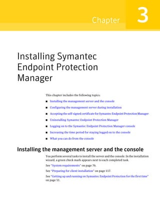 Chapter                              3
Installing Symantec
Endpoint Protection
Manager
          This chapter includes the following topics:

          ■   Installing the management server and the console

          ■   Configuring the management server during installation

          ■   Accepting the self-signed certificate for Symantec Endpoint Protection Manager

          ■   Uninstalling Symantec Endpoint Protection Manager

          ■   Logging on to the Symantec Endpoint Protection Manager console

          ■   Increasing the time period for staying logged on to the console

          ■   What you can do from the console



Installing the management server and the console
          You perform several tasks to install the server and the console. In the installation
          wizard, a green check mark appears next to each completed task.
          See “System requirements” on page 76.
          See “Preparing for client installation” on page 117.
          See “Getting up and running on Symantec Endpoint Protection for the first time”
          on page 51.
 