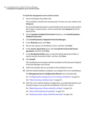 92   Installing Symantec Endpoint Protection Manager
     Installing the management server and the console



                            To install the management server and the console
                            1    Insert and display the product disc.
                                 The installation should start automatically. If it does not start, double-click
                                 Setup.exe.
                                 If you downloaded the product, unzip the folder and extract the entire product
                                 disc image to a physical disc, such as a hard disk. Run Setup.exe from the
                                 physical disc.
                            2    On the Symantec Endpoint Protection dialog box, click Install Symantec
                                 Endpoint Protection.
                            3    Click Install Symantec Endpoint Protection Manager.
                            4    In the Welcome panel, click Next.
                            5    Review the sequence of installation events, and then click Next.
                            6    In the License Agreement panel, click I accept the terms in the license
                                 agreement, and then click Next.
                            7    In the Destination Folder panel, accept the default destination folder or
                                 specify another destination folder, and then click Next.
                            8    Click Install.
                                 The installation process begins with the installation of the Symantec Endpoint
                                 Protection Manager and console.
                            9    Follow the prompts that are provided in the installation wizard.
                            10 After the initial installation completes, you configure the server and database.
                                 The Management Server Configuration Wizard starts automatically.
                                 See “Configuring the management server during installation” on page 93.
                                 See “About choosing a database type” on page 83.
                            11 After the server and the database configuration, you optionally migrate your
                                 Symantec legacy virus protection installation to the new version.
                                 See “Migrating group settings and policy settings” on page 143.
                                 See “About client deployment methods” on page 125.
                                 See “Deploying clients using a Web link and email” on page 126.
 