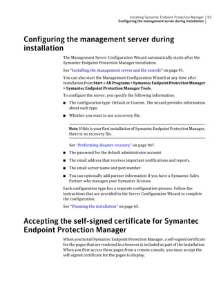 Installing Symantec Endpoint Protection Manager   93
                                            Configuring the management server during installation




Configuring the management server during
installation
           The Management Server Configuration Wizard automatically starts after the
           Symantec Endpoint Protection Manager installation.
           See “Installing the management server and the console” on page 91.
           You can also start the Management Configuration Wizard at any time after
           installation from Start > All Programs > Symantec Endpoint Protection Manager
           > Symantec Endpoint Protection Manager Tools.
           To configure the server, you specify the following information:
           ■   The configuration type: Default or Custom. The wizard provides information
               about each type.
           ■   Whether you want to use a recovery file.


               Note: If this is your first installation of Symantec Endpoint Protection Manager,
               there is no recovery file.

               See “Performing disaster recovery” on page 947.
           ■   The password for the default administrator account.
           ■   The email address that receives important notifications and reports.
           ■   The email server name and port number.
           ■   You can optionally add partner information if you have a Symantec Sales
               Partner who manages your Symantec licenses.
           Each configuration type has a separate configuration process. Follow the
           instructions that are provided in the Server Configuration Wizard to complete
           the configuration.
           See “Planning the installation” on page 65.



Accepting the self-signed certificate for Symantec
Endpoint Protection Manager
           When you install Symantec Endpoint Protection Manager, a self-signed certificate
           for the pages that are rendered in a browser is included as part of the installation.
           When you first access these pages from a remote console, you must accept the
           self-signed certificate for the pages to display.
 