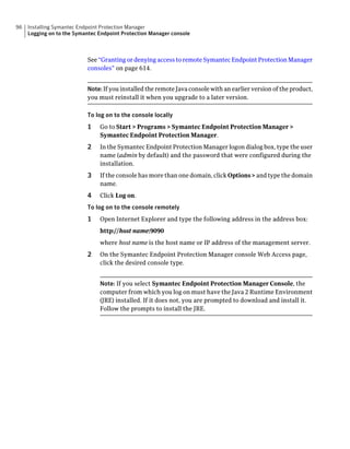 96   Installing Symantec Endpoint Protection Manager
     Logging on to the Symantec Endpoint Protection Manager console



                           See “Granting or denying access to remote Symantec Endpoint Protection Manager
                           consoles” on page 614.


                           Note: If you installed the remote Java console with an earlier version of the product,
                           you must reinstall it when you upgrade to a later version.

                           To log on to the console locally
                           1    Go to Start > Programs > Symantec Endpoint Protection Manager >
                                Symantec Endpoint Protection Manager.
                           2    In the Symantec Endpoint Protection Manager logon dialog box, type the user
                                name (admin by default) and the password that were configured during the
                                installation.
                           3    If the console has more than one domain, click Options > and type the domain
                                name.
                           4    Click Log on.
                           To log on to the console remotely
                           1    Open Internet Explorer and type the following address in the address box:
                                http://host name:9090
                                where host name is the host name or IP address of the management server.
                           2    On the Symantec Endpoint Protection Manager console Web Access page,
                                click the desired console type.


                                Note: If you select Symantec Endpoint Protection Manager Console, the
                                computer from which you log on must have the Java 2 Runtime Environment
                                (JRE) installed. If it does not, you are prompted to download and install it.
                                Follow the prompts to install the JRE.
 