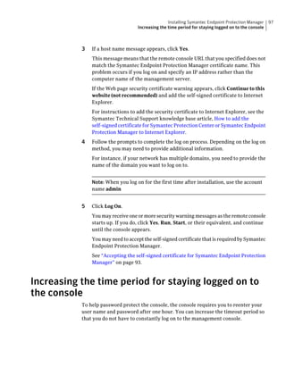 Installing Symantec Endpoint Protection Manager    97
                                   Increasing the time period for staying logged on to the console



           3   If a host name message appears, click Yes.
               This message means that the remote console URL that you specified does not
               match the Symantec Endpoint Protection Manager certificate name. This
               problem occurs if you log on and specify an IP address rather than the
               computer name of the management server.
               If the Web page security certificate warning appears, click Continue to this
               website (not recommended) and add the self-signed certificate to Internet
               Explorer.
               For instructions to add the security certificate to Internet Explorer, see the
               Symantec Technical Support knowledge base article, How to add the
               self-signed certificate for Symantec Protection Center or Symantec Endpoint
               Protection Manager to Internet Explorer.
           4   Follow the prompts to complete the log on process. Depending on the log on
               method, you may need to provide additional information.
               For instance, if your network has multiple domains, you need to provide the
               name of the domain you want to log on to.


               Note: When you log on for the first time after installation, use the account
               name admin


           5   Click Log On.
               You may receive one or more security warning messages as the remote console
               starts up. If you do, click Yes, Run, Start, or their equivalent, and continue
               until the console appears.
               You may need to accept the self-signed certificate that is required by Symantec
               Endpoint Protection Manager.
               See “Accepting the self-signed certificate for Symantec Endpoint Protection
               Manager” on page 93.



Increasing the time period for staying logged on to
the console
           To help password protect the console, the console requires you to reenter your
           user name and password after one hour. You can increase the timeout period so
           that you do not have to constantly log on to the management console.
 