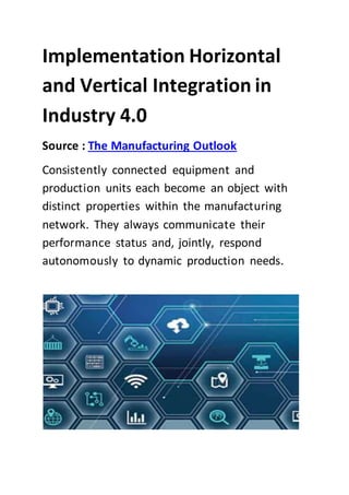 Implementation Horizontal
and Vertical Integration in
Industry 4.0
Source : The Manufacturing Outlook
Consistently connected equipment and
production units each become an object with
distinct properties within the manufacturing
network. They always communicate their
performance status and, jointly, respond
autonomously to dynamic production needs.
 