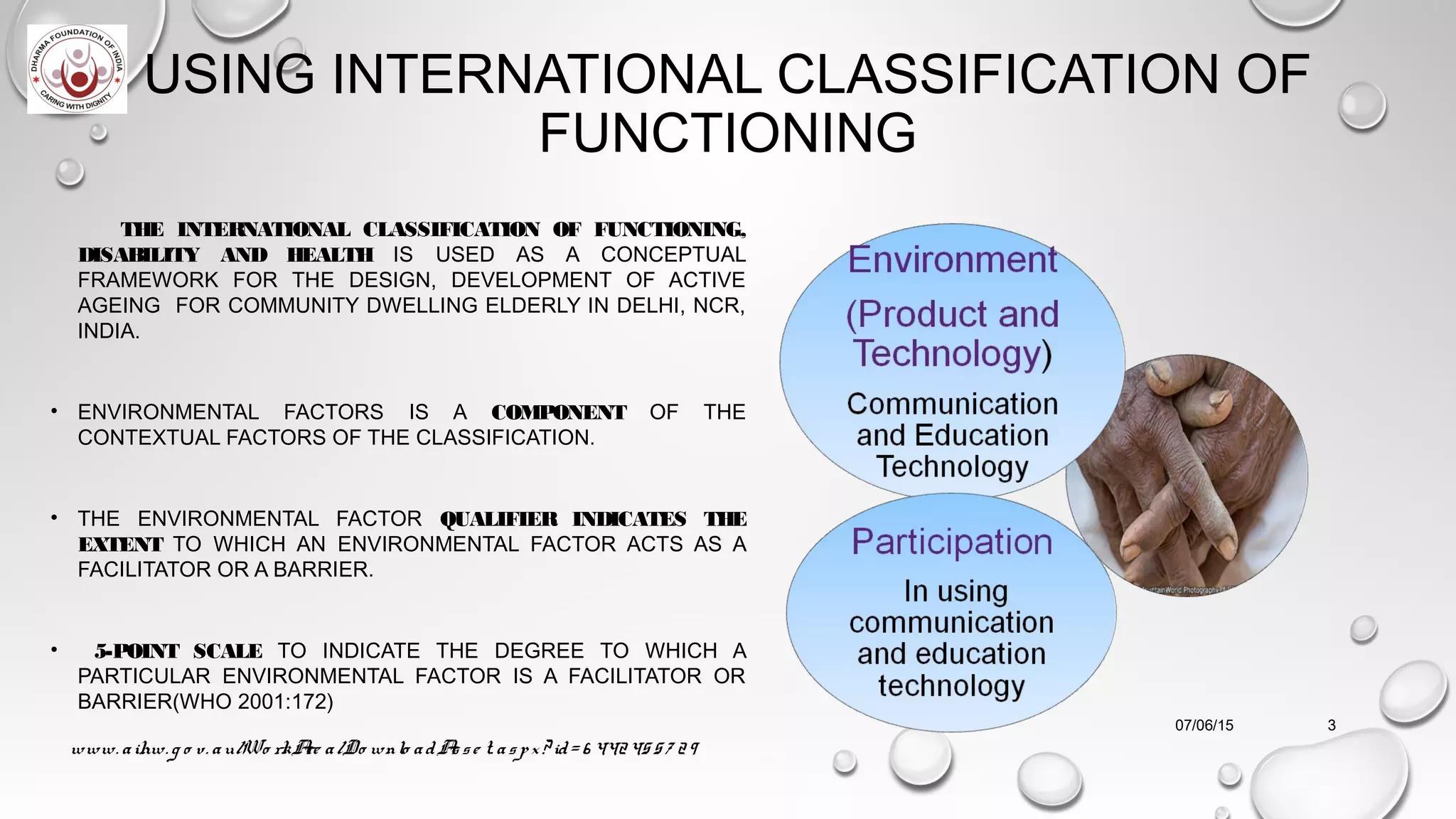 USING INTERNATIONAL CLASSIFICATION OF
FUNCTIONING
THE INTERNATIONAL CLASSIFICATION OF FUNCTIONING,
DISABILITY AND HEALTH IS USED AS A CONCEPTUAL
FRAMEWORK FOR THE DESIGN, DEVELOPMENT OF ACTIVE
AGEING FOR COMMUNITY DWELLING ELDERLY IN DELHI, NCR,
INDIA.
• ENVIRONMENTAL FACTORS IS A COMPONENT OF THE
CONTEXTUAL FACTORS OF THE CLASSIFICATION.
• THE ENVIRONMENTAL FACTOR QUALIFIER INDICATES THE
EXTENT TO WHICH AN ENVIRONMENTAL FACTOR ACTS AS A
FACILITATOR OR A BARRIER.
• 5-POINT SCALE TO INDICATE THE DEGREE TO WHICH A
PARTICULAR ENVIRONMENTAL FACTOR IS A FACILITATOR OR
BARRIER(WHO 2001:172)
07/06/15
www. aihw. g o v. au/Wo rkAre a/Do wnlo adAsse t. aspx? id= 6 44245 57 29
3
 