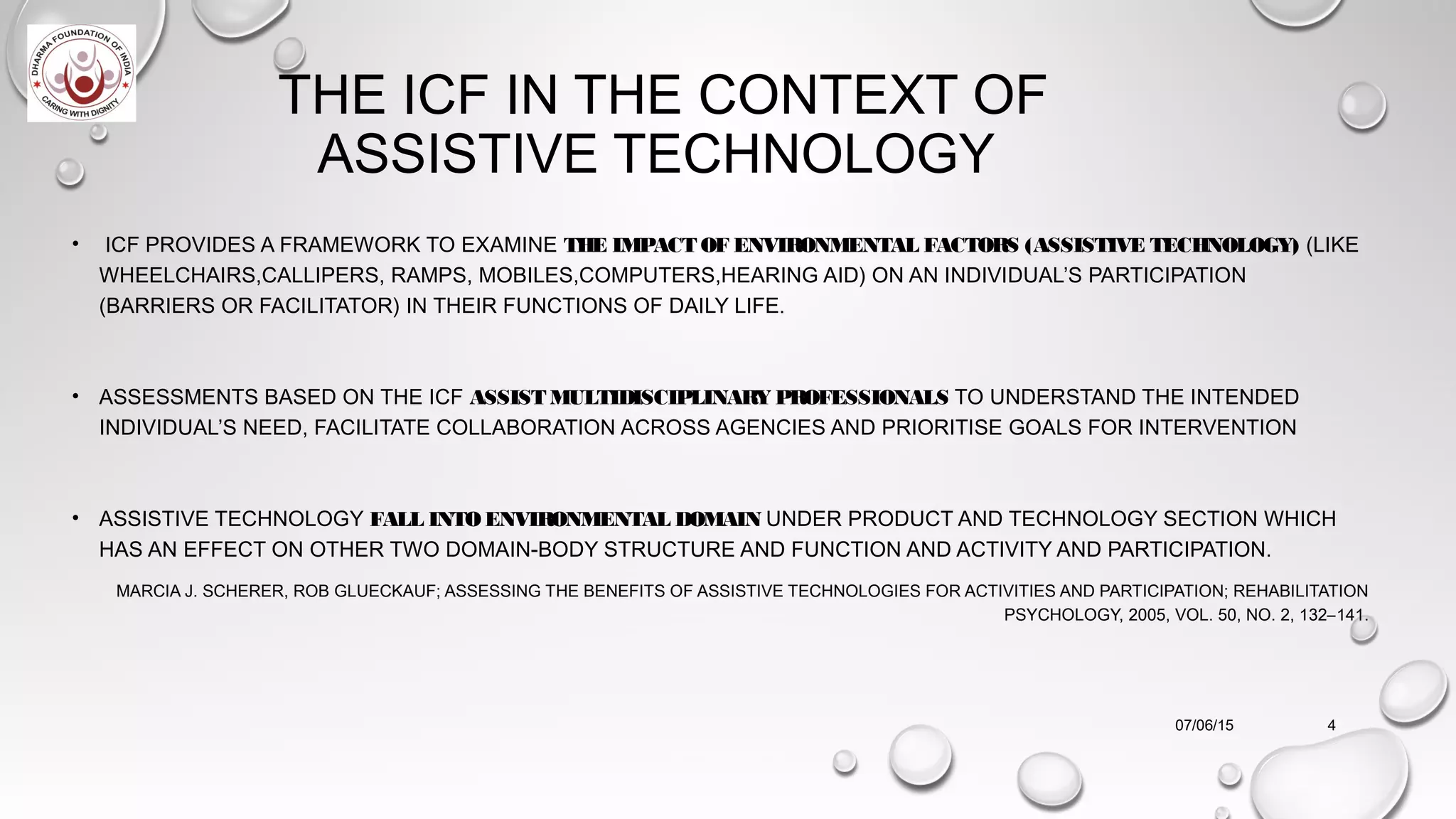 THE ICF IN THE CONTEXT OF
ASSISTIVE TECHNOLOGY
• ICF PROVIDES A FRAMEWORK TO EXAMINE THE IMPACT OF ENVIRONMENTAL FACTORS (ASSISTIVE TECHNOLOGY) (LIKE
WHEELCHAIRS,CALLIPERS, RAMPS, MOBILES,COMPUTERS,HEARING AID) ON AN INDIVIDUAL’S PARTICIPATION
(BARRIERS OR FACILITATOR) IN THEIR FUNCTIONS OF DAILY LIFE.
• ASSESSMENTS BASED ON THE ICF ASSISTMULTIDISCIPLINARY PROFESSIONALS TO UNDERSTAND THE INTENDED
INDIVIDUAL’S NEED, FACILITATE COLLABORATION ACROSS AGENCIES AND PRIORITISE GOALS FOR INTERVENTION
• ASSISTIVE TECHNOLOGY FALL INTO ENVIRONMENTAL DOMAIN UNDER PRODUCT AND TECHNOLOGY SECTION WHICH
HAS AN EFFECT ON OTHER TWO DOMAIN-BODY STRUCTURE AND FUNCTION AND ACTIVITY AND PARTICIPATION.
MARCIA J. SCHERER, ROB GLUECKAUF; ASSESSING THE BENEFITS OF ASSISTIVE TECHNOLOGIES FOR ACTIVITIES AND PARTICIPATION; REHABILITATION
PSYCHOLOGY, 2005, VOL. 50, NO. 2, 132–141.
07/06/15 4
 